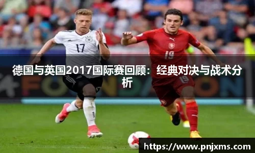 德国与英国2017国际赛回顾：经典对决与战术分析
