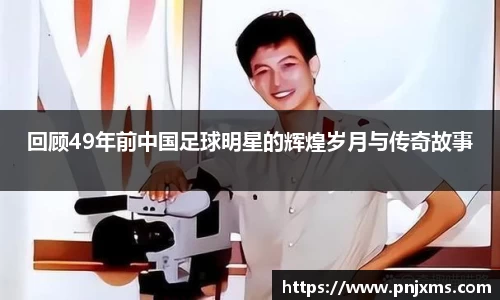 回顾49年前中国足球明星的辉煌岁月与传奇故事