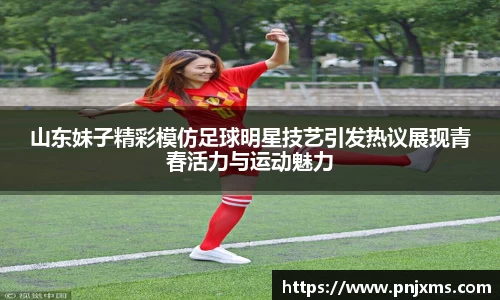 山东妹子精彩模仿足球明星技艺引发热议展现青春活力与运动魅力